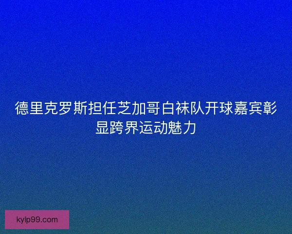 德里克罗斯担任芝加哥白袜队开球嘉宾彰显跨界运动魅力