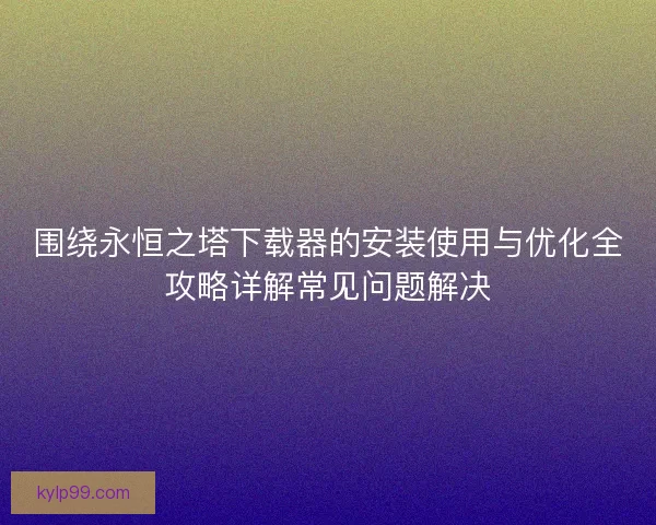 围绕永恒之塔下载器的安装使用与优化全攻略详解常见问题解决 围绕永恒之塔下载器的安装使用与优化全攻略详解常见问题解决
