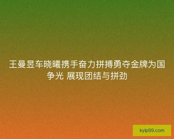 王曼昱车晓曦携手奋力拼搏勇夺金牌为国争光 展现团结与拼劲
