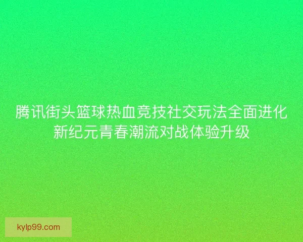 腾讯街头篮球热血竞技社交玩法全面进化新纪元青春潮流对战体验升级 腾讯街头篮球热血竞技社交玩法全面进化新纪元青春潮流对战体验升级