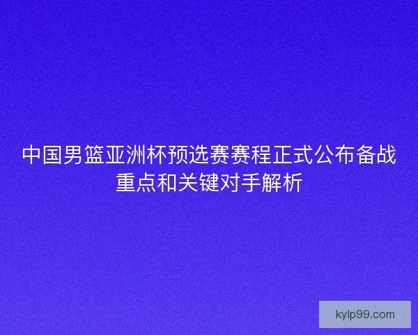 中国男篮亚洲杯预选赛赛程正式公布备战重点和关键对手解析