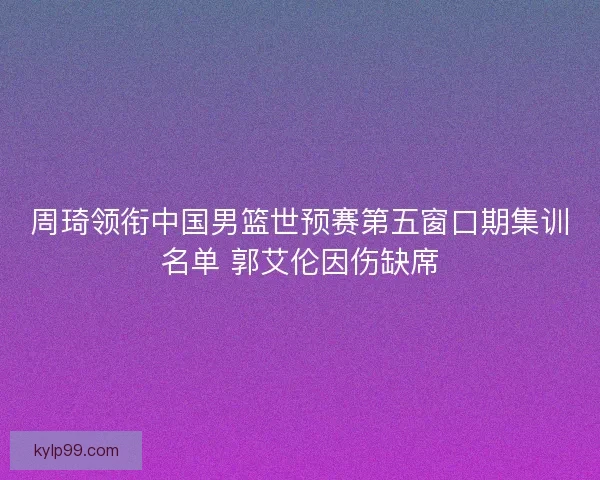 周琦领衔中国男篮世预赛第五窗口期集训名单 郭艾伦因伤缺席