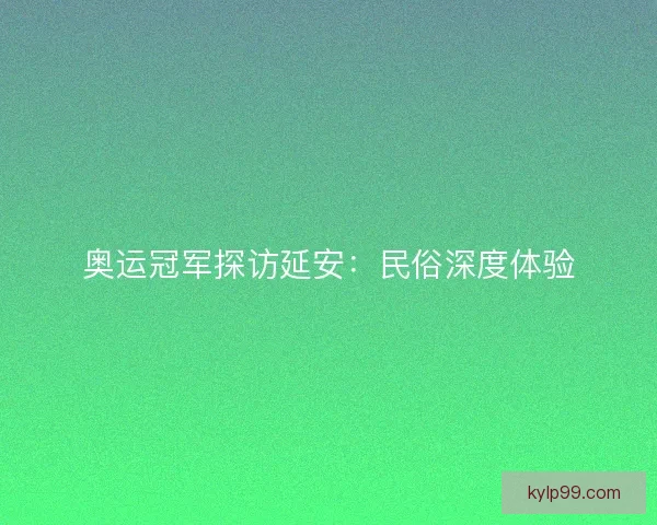 奥运冠军探访延安：民俗深度体验