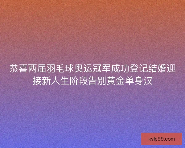恭喜两届羽毛球奥运冠军成功登记结婚迎接新人生阶段告别黄金单身汉 恭喜两届羽毛球奥运冠军成功登记结婚迎接新人生阶段告别黄金单身汉