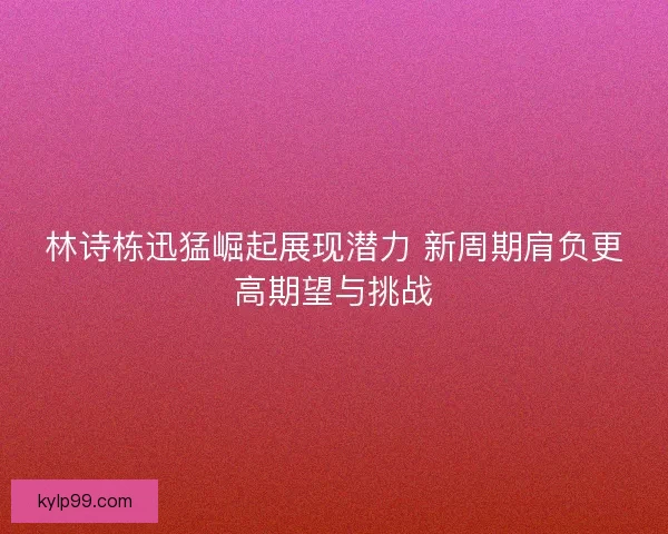 林诗栋迅猛崛起展现潜力 新周期肩负更高期望与挑战