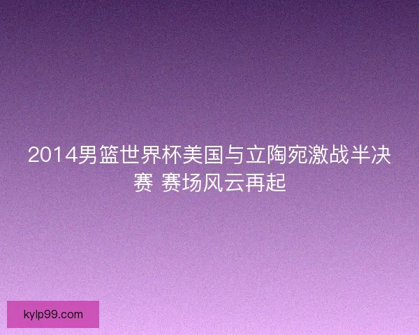 2014男篮世界杯美国与立陶宛激战半决赛 赛场风云再起