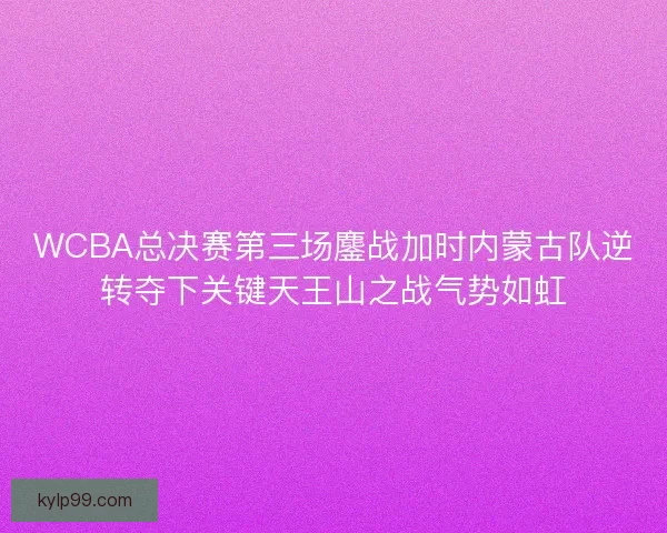 WCBA总决赛第三场鏖战加时内蒙古队逆转夺下关键天王山之战气势如虹