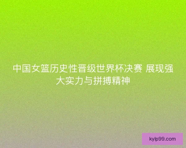中国女篮历史性晋级世界杯决赛 展现强大实力与拼搏精神