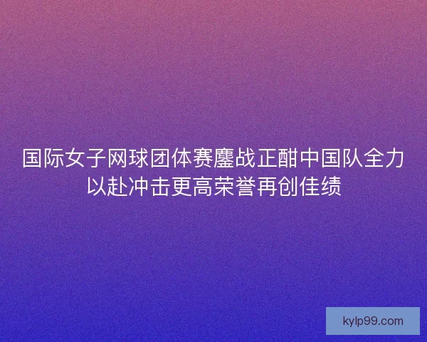 国际女子网球团体赛鏖战正酣中国队全力以赴冲击更高荣誉再创佳绩