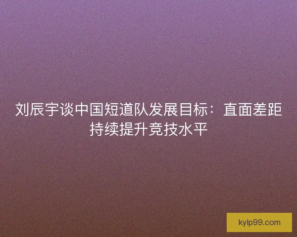刘辰宇谈中国短道队发展目标：直面差距持续提升竞技水平