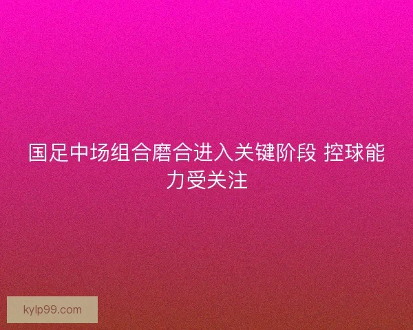 国足中场组合磨合进入关键阶段 控球能力受关注