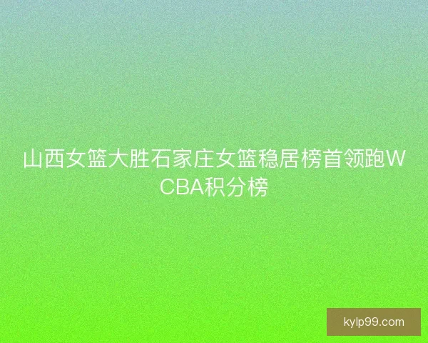 山西女篮大胜石家庄女篮稳居榜首领跑WCBA积分榜