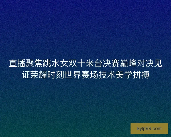 直播聚焦跳水女双十米台决赛巅峰对决见证荣耀时刻世界赛场技术美学拼搏