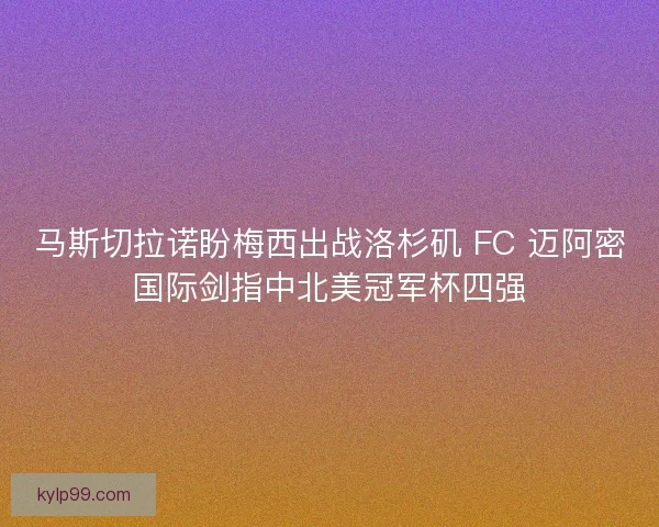 马斯切拉诺盼梅西出战洛杉矶 FC 迈阿密国际剑指中北美冠军杯四强