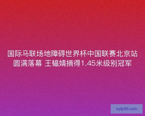 国际马联场地障碍世界杯中国联赛北京站圆满落幕 王韫婧摘得1.45米级别冠军