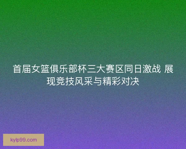 首届女篮俱乐部杯三大赛区同日激战 展现竞技风采与精彩对决