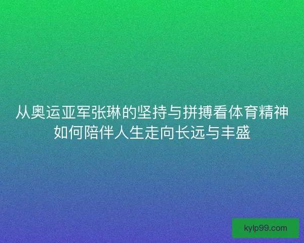 从奥运亚军张琳的坚持与拼搏看体育精神如何陪伴人生走向长远与丰盛