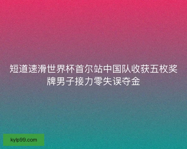 短道速滑世界杯首尔站中国队收获五枚奖牌男子接力零失误夺金