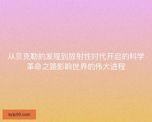 从贝克勒的发现到放射性时代开启的科学革命之路影响世界的伟大进程