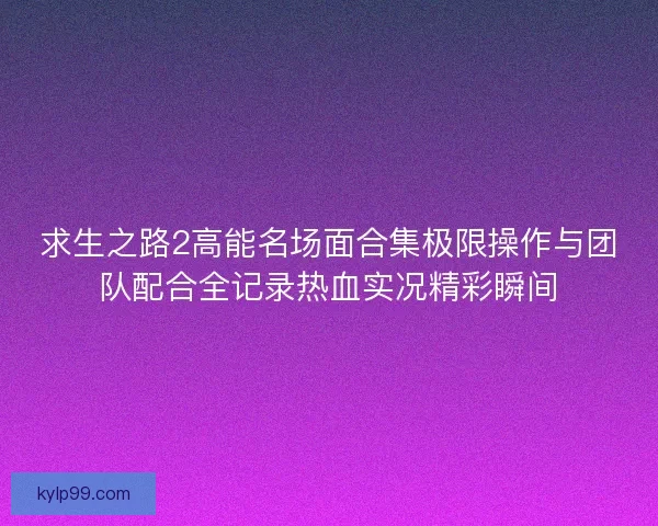 求生之路2高能名场面合集极限操作与团队配合全记录热血实况精彩瞬间 求生之路2高能名场面合集极限操作与团队配合全记录热血实况精彩瞬间