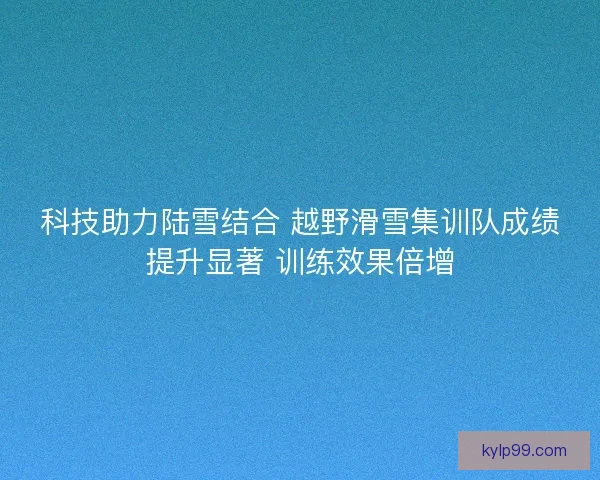 科技助力陆雪结合 越野滑雪集训队成绩提升显著 训练效果倍增 科技助力陆雪结合 越野滑雪集训队成绩提升显著 训练效果倍增