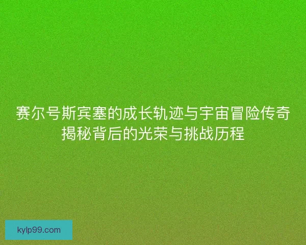 赛尔号斯宾塞的成长轨迹与宇宙冒险传奇揭秘背后的光荣与挑战历程 赛尔号斯宾塞的成长轨迹与宇宙冒险传奇揭秘背后的光荣与挑战历程