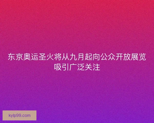 东京奥运圣火将从九月起向公众开放展览吸引广泛关注 东京奥运圣火将从九月起向公众开放展览吸引广泛关注