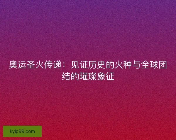 奥运圣火传递:见证历史的火种与全球团结的璀璨象征 奥运圣火传递:见证历史的火种与全球团结的璀璨象征