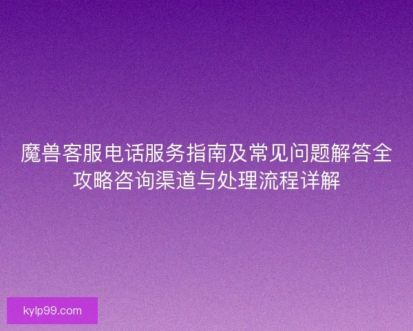 魔兽客服电话服务指南及常见问题解答全攻略咨询渠道与处理流程详解