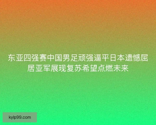 东亚四强赛中国男足顽强逼平日本遗憾屈居亚军展现复苏希望点燃未来