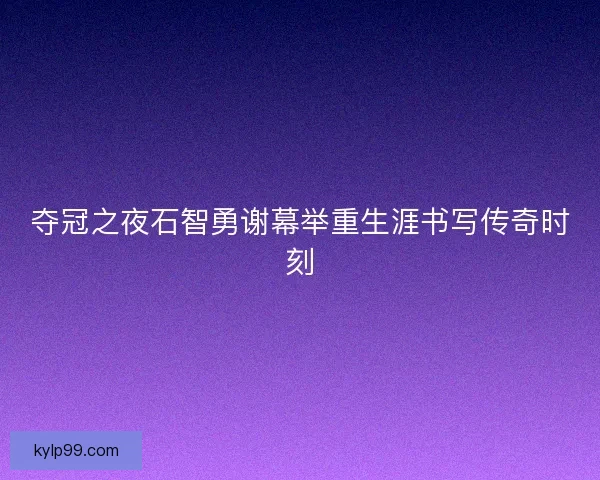 夺冠之夜石智勇谢幕举重生涯书写传奇时刻