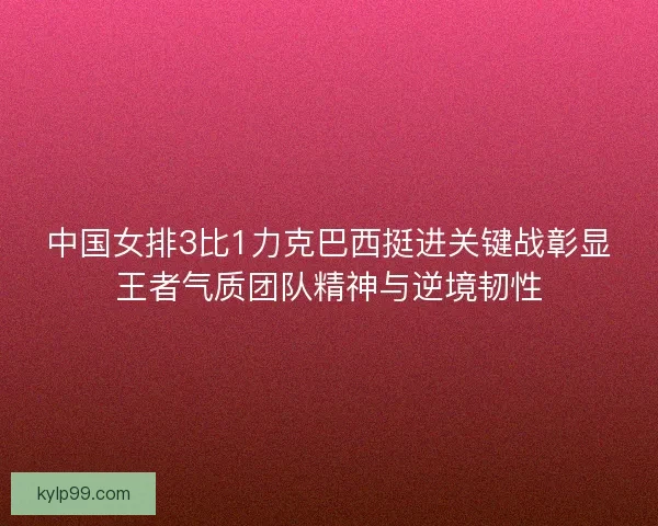 中国女排3比1力克巴西挺进关键战彰显王者气质团队精神与逆境韧性