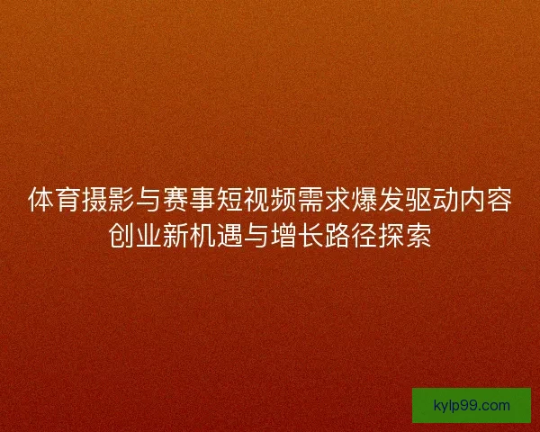 体育摄影与赛事短视频需求爆发驱动内容创业新机遇与增长路径探索